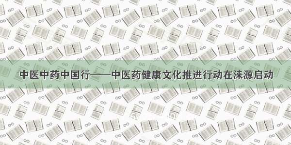 中医中药中国行——中医药健康文化推进行动在涞源启动