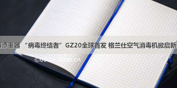 健康家电再添重器 “病毒终结者”GZ20全球首发 格兰仕空气消毒机掀启新的空气革命