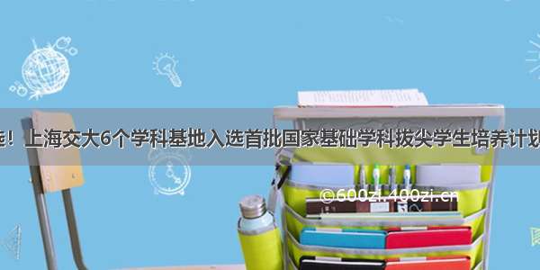 全部入选！上海交大6个学科基地入选首批国家基础学科拔尖学生培养计划2.0基地