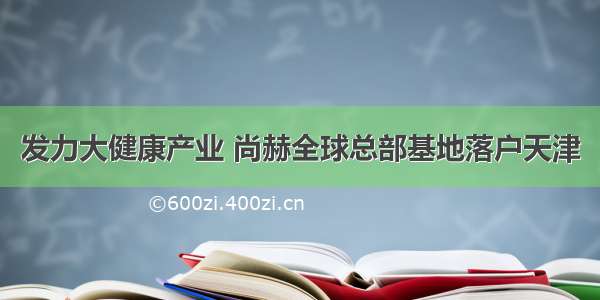 发力大健康产业 尚赫全球总部基地落户天津