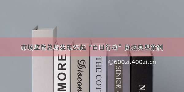 市场监管总局发布25起“百日行动”执法典型案例