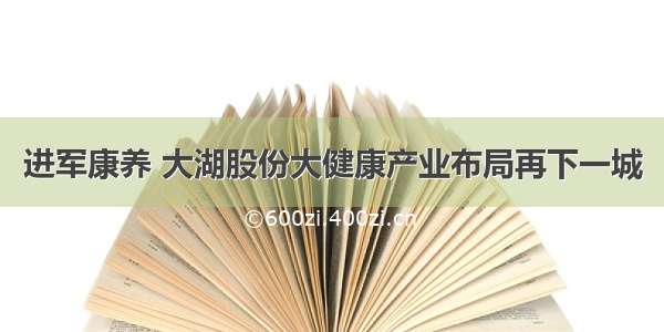 进军康养 大湖股份大健康产业布局再下一城