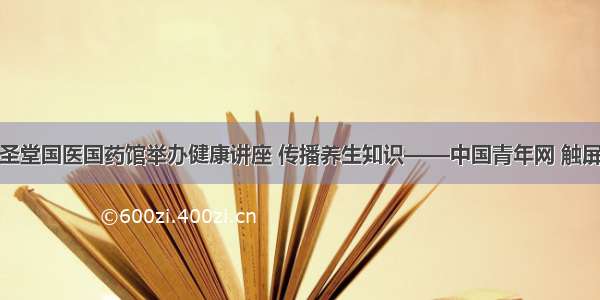 易圣堂国医国药馆举办健康讲座 传播养生知识——中国青年网 触屏版