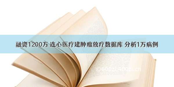 融资1200万 连心医疗建肿瘤放疗数据库 分析1万病例