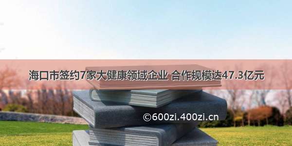 海口市签约7家大健康领域企业 合作规模达47.3亿元