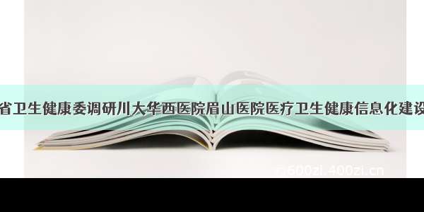 四川省卫生健康委调研川大华西医院眉山医院医疗卫生健康信息化建设工作