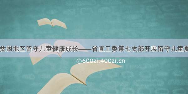 关爱贫困地区留守儿童健康成长——省直工委第七支部开展留守儿童夏令营