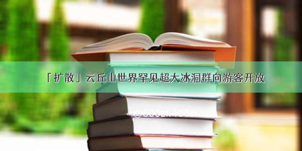 「扩散」云丘山世界罕见超大冰洞群向游客开放