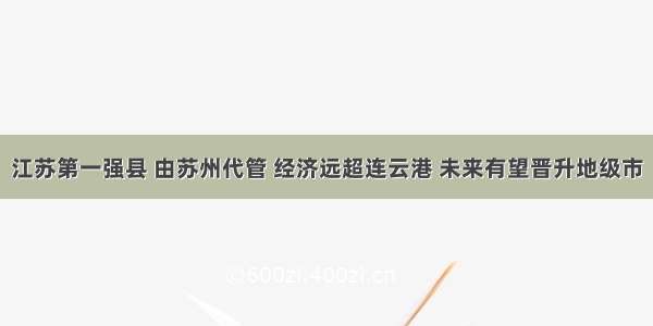 江苏第一强县 由苏州代管 经济远超连云港 未来有望晋升地级市