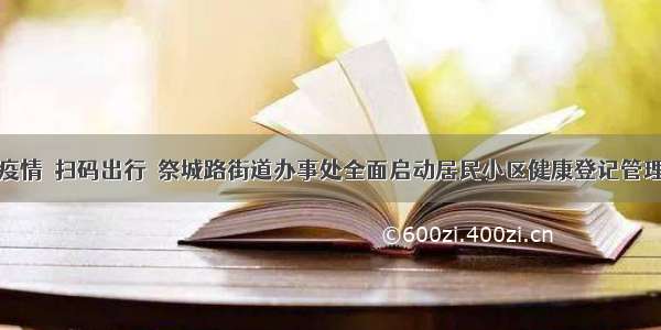 防控疫情  扫码出行  祭城路街道办事处全面启动居民小区健康登记管理系统