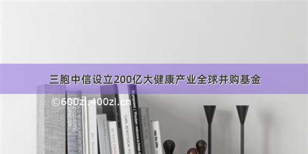 三胞中信设立200亿大健康产业全球并购基金