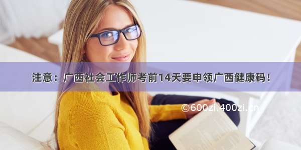 注意：广西社会工作师考前14天要申领广西健康码！