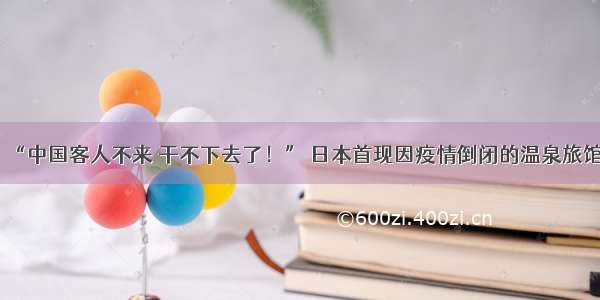 “中国客人不来 干不下去了！” 日本首现因疫情倒闭的温泉旅馆