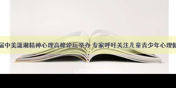 首届中美潇湘精神心理高峰论坛举办 专家呼吁关注儿童青少年心理健康