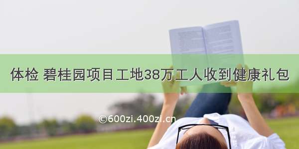 体检 碧桂园项目工地38万工人收到健康礼包