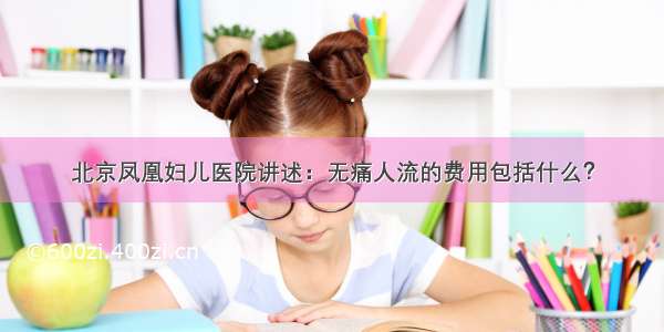 北京凤凰妇儿医院讲述：无痛人流的费用包括什么？