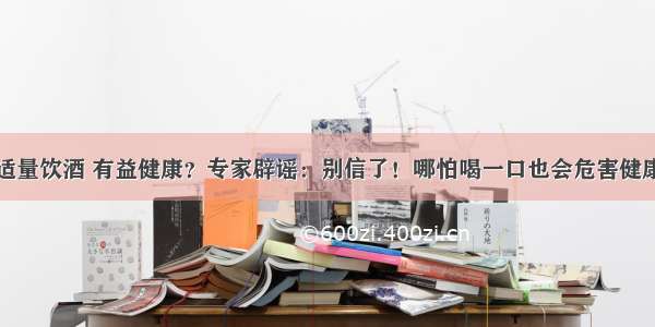 适量饮酒 有益健康？专家辟谣：别信了！哪怕喝一口也会危害健康