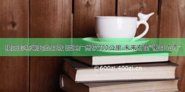 揭阳即将崛起的县城 距离广州仅300公里 未来有望“撤县立市”