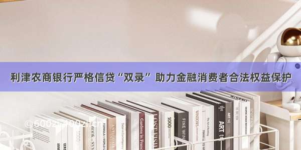 利津农商银行严格信贷“双录” 助力金融消费者合法权益保护