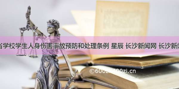 湖南省学校学生人身伤害事故预防和处理条例 星辰 长沙新闻网 长沙新闻门户