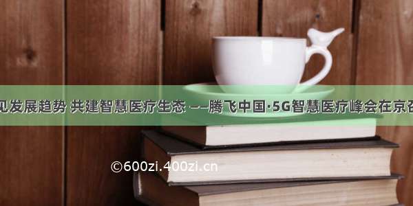 预见发展趋势 共建智慧医疗生态 ——腾飞中国·5G智慧医疗峰会在京召开