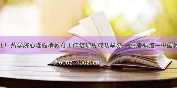 华工广州学院心理健康教育工作培训班成功举办 —高考频道—中国教育