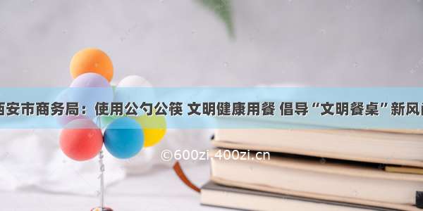 西安市商务局：使用公勺公筷 文明健康用餐 倡导“文明餐桌”新风尚