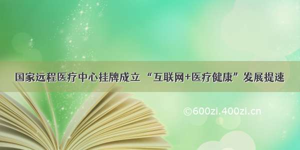 国家远程医疗中心挂牌成立 “互联网+医疗健康”发展提速