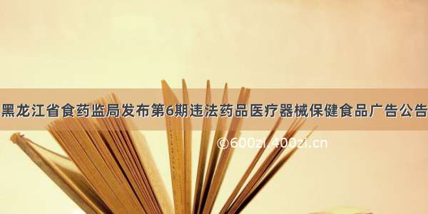 黑龙江省食药监局发布第6期违法药品医疗器械保健食品广告公告