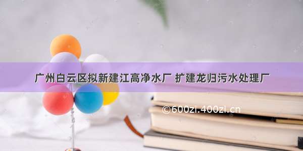 广州白云区拟新建江高净水厂 扩建龙归污水处理厂