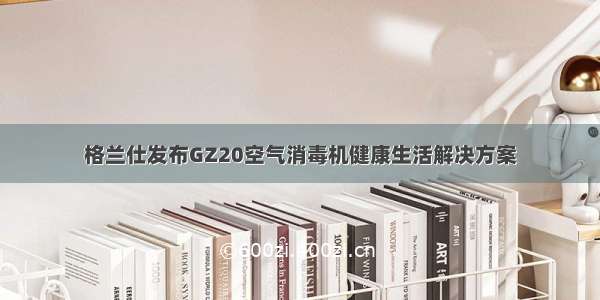 格兰仕发布GZ20空气消毒机健康生活解决方案