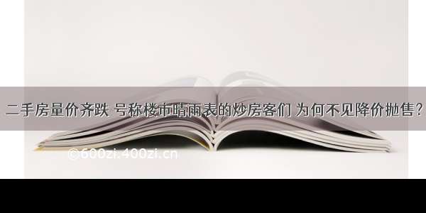 二手房量价齐跌 号称楼市晴雨表的炒房客们 为何不见降价抛售？