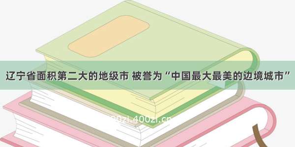 辽宁省面积第二大的地级市 被誉为“中国最大最美的边境城市”