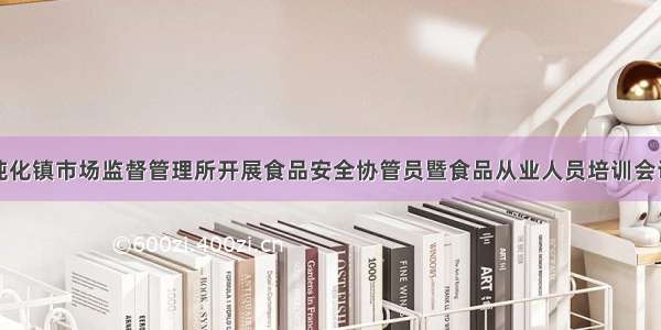 纯化镇市场监督管理所开展食品安全协管员暨食品从业人员培训会议