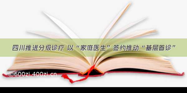 四川推进分级诊疗 以“家庭医生”签约推动“基层首诊”