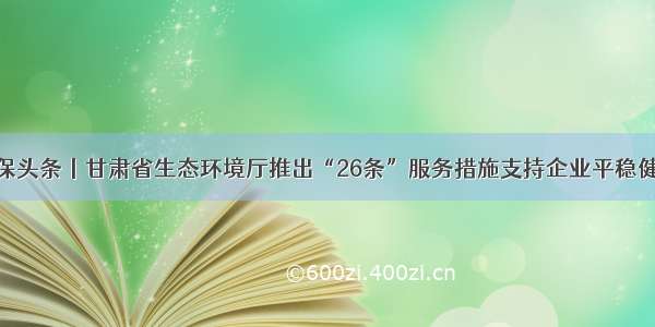 各地环保头条丨甘肃省生态环境厅推出“26条”服务措施支持企业平稳健康发展