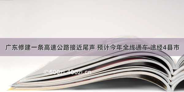 广东修建一条高速公路接近尾声 预计今年全线通车 途经4县市