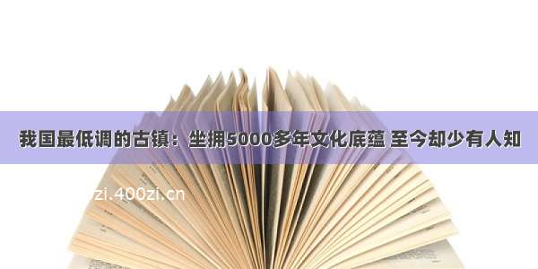 我国最低调的古镇：坐拥5000多年文化底蕴 至今却少有人知