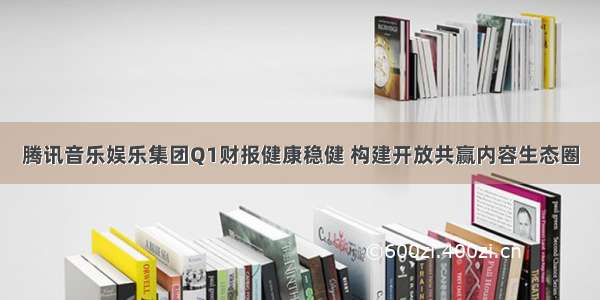 腾讯音乐娱乐集团Q1财报健康稳健 构建开放共赢内容生态圈