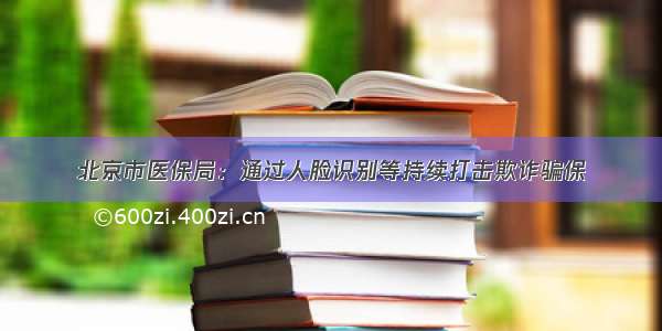 北京市医保局：通过人脸识别等持续打击欺诈骗保