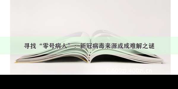 寻找“零号病人”：新冠病毒来源或成难解之谜