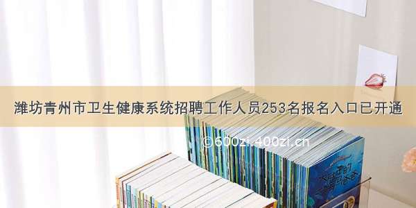 潍坊青州市卫生健康系统招聘工作人员253名报名入口已开通