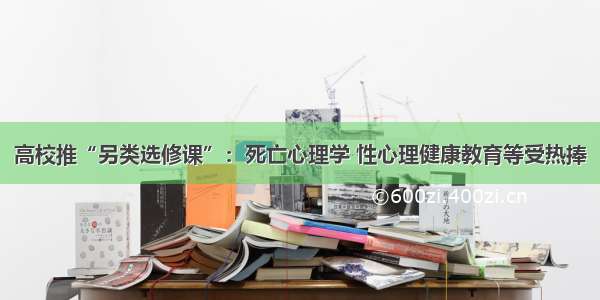 高校推“另类选修课”：死亡心理学 性心理健康教育等受热捧