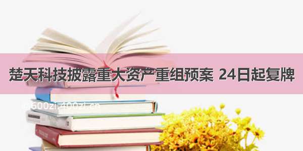 楚天科技披露重大资产重组预案 24日起复牌