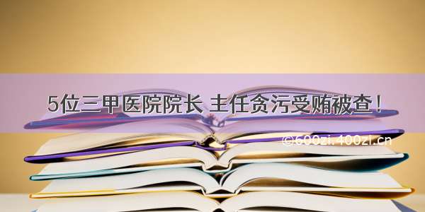 5位三甲医院院长 主任贪污受贿被查！