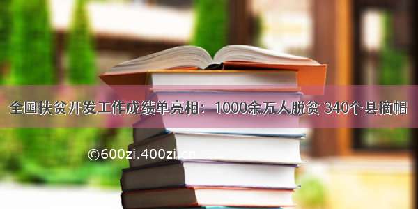 全国扶贫开发工作成绩单亮相：1000余万人脱贫 340个县摘帽