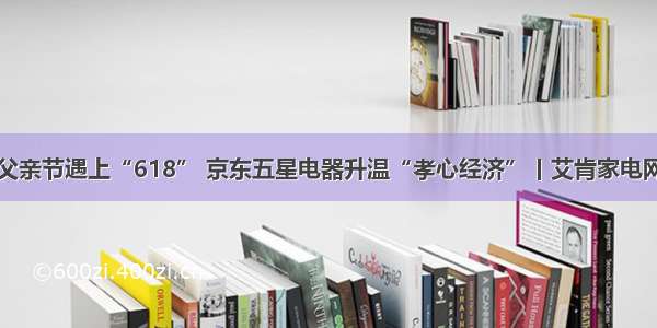 父亲节遇上“618” 京东五星电器升温“孝心经济”丨艾肯家电网