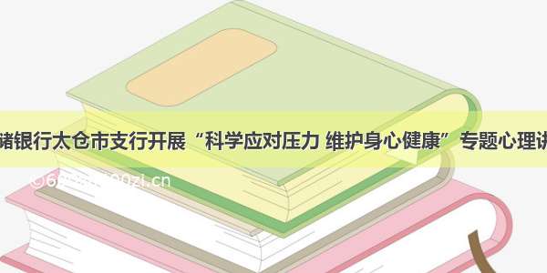 邮储银行太仓市支行开展“科学应对压力 维护身心健康”专题心理讲座