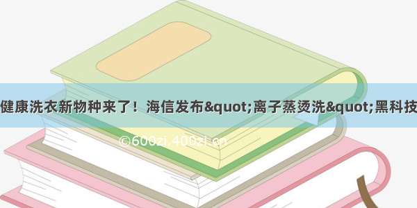 健康洗衣新物种来了！海信发布&quot;离子蒸烫洗&quot;黑科技