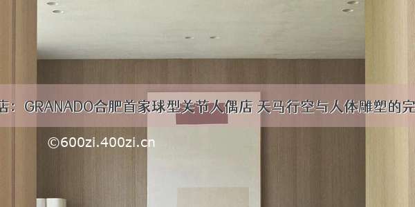 合肥潮店：GRANADO合肥首家球型关节人偶店 天马行空与人体雕塑的完美融合